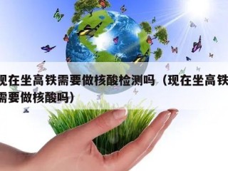 现在坐高铁需要做核酸检测吗（现在坐高铁 需要做核酸吗）